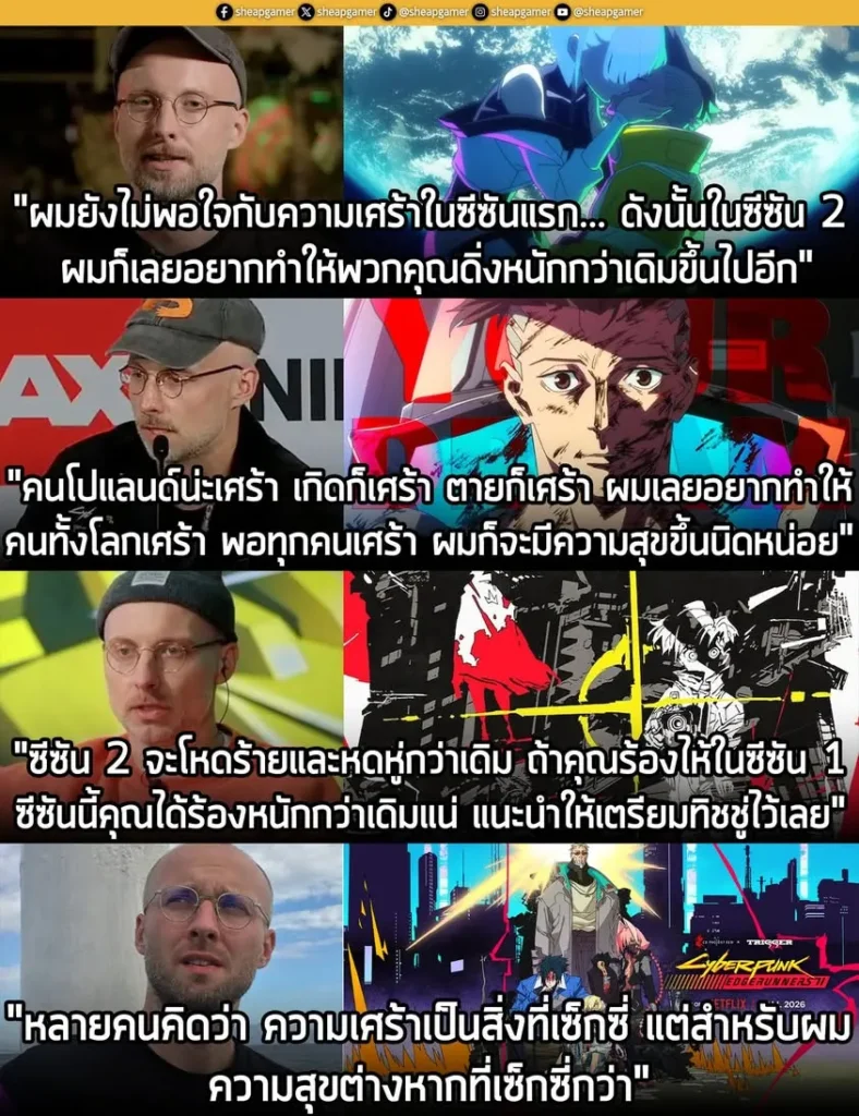 คุณ Bartosz Sztybor ผู้อำนวยการสร้างและมือเขียนบทอนิเมะซีรีส์ Cyberpunk: Edgerunners ซีซัน 2 ที่กำลังจะมาขยี้ตับคุณให้กระจุย เคยออกมากล่าวย้ำๆ ในบทสัมภาษณ์กับสื่อต่างๆ ว่าซีซัน 2 จะปวดตับกว่าภาคแรกแน่นอน ด้วยโทนเรื่องที่ทั้งหดหู่และดิบเถื่อนยิ่งกว่า